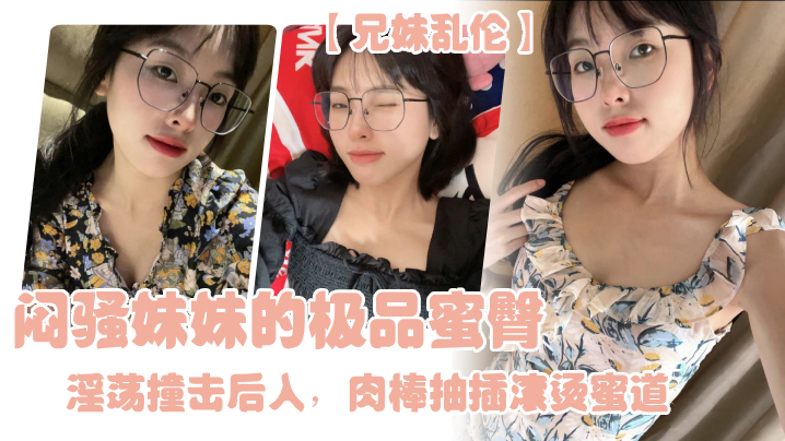 兄妹乱伦闷骚妹妹的极品蜜臀淫荡撞击后入肉棒抽插滚烫蜜道令人窒息榨射上头一晚干了三次虚脱